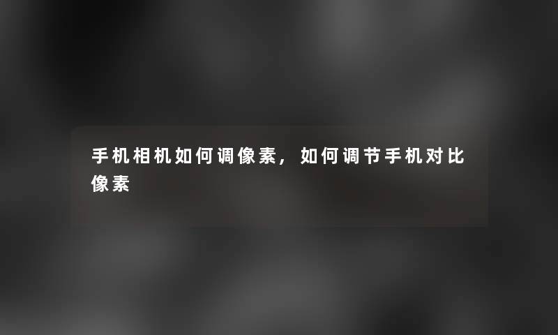 手机相机如何调像素,如何调节手机对比像素