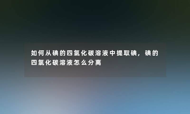 如何从碘的四氯化碳溶液中提取碘,碘的四氯化碳溶液怎么分离