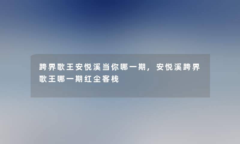 跨界歌王安悦溪当你哪一期,安悦溪跨界歌王哪一期红尘客栈