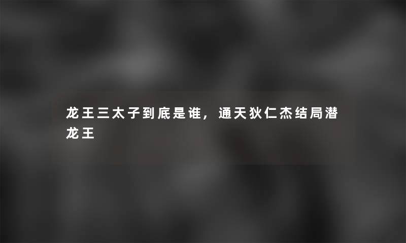 龙王三太子到底是谁,通天狄仁杰结局潜龙王