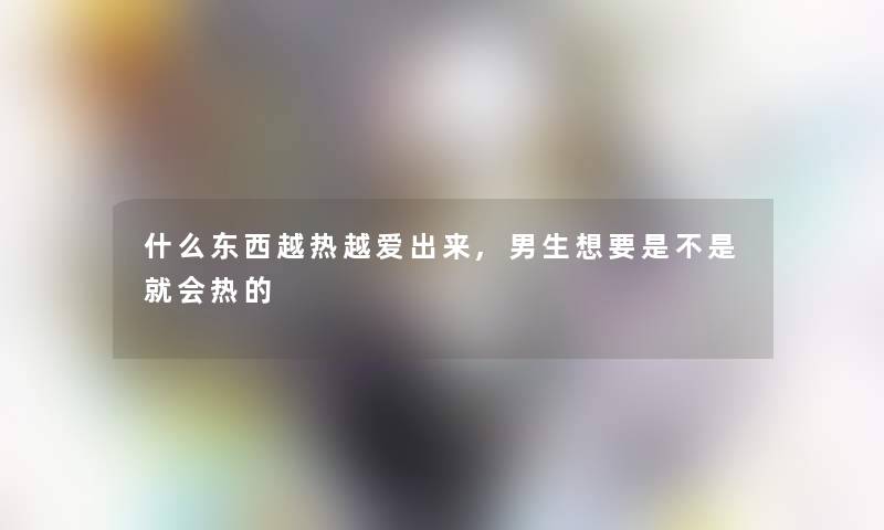 什么东西越热越爱出来,男生想要是不是就会热的