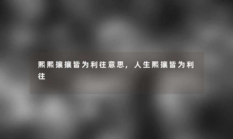 熙熙攘攘皆为利往意思,人生熙攘皆为利往