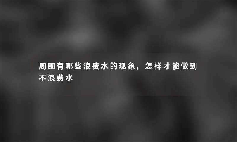 周围有哪些浪费水的现象,怎样才能做到不浪费水