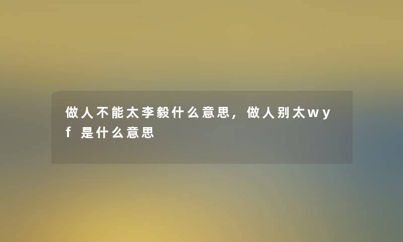 做人不能太李毅什么意思,做人别太wyf是什么意思