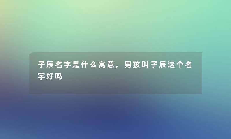 子辰名字是什么寓意,男孩叫子辰这个名字好吗