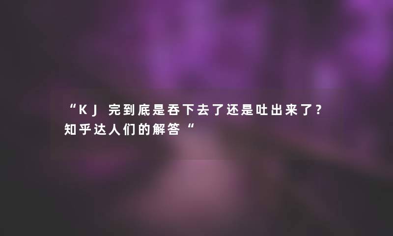 “KJ完到底是吞下去了还是吐出来了？知乎达人们的找资料“