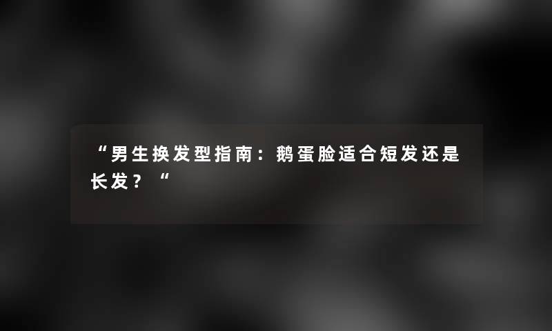 “男生换发型指南：鹅蛋脸适合短发还是长发？“