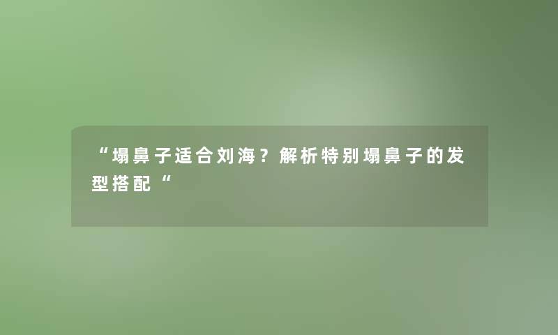 “塌鼻子适合刘海？解析特别塌鼻子的发型搭配“