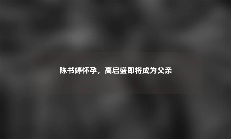 陈书婷怀孕，高启盛即将成为父亲