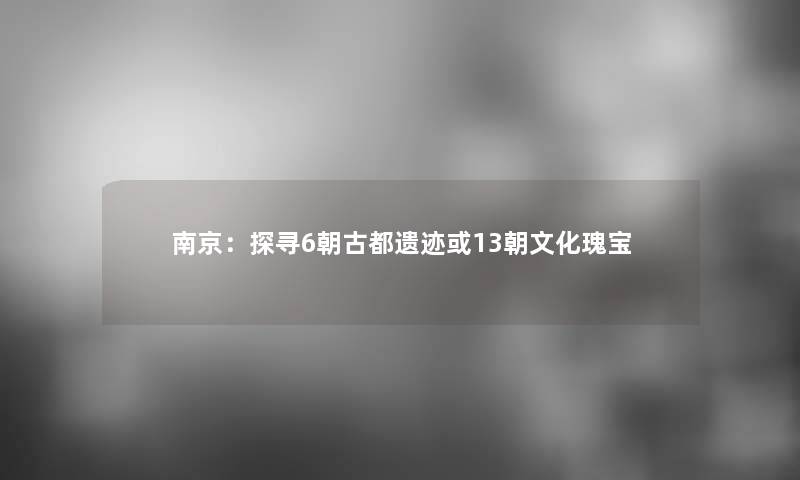 南京：探寻6朝古都遗迹或13朝文化瑰宝