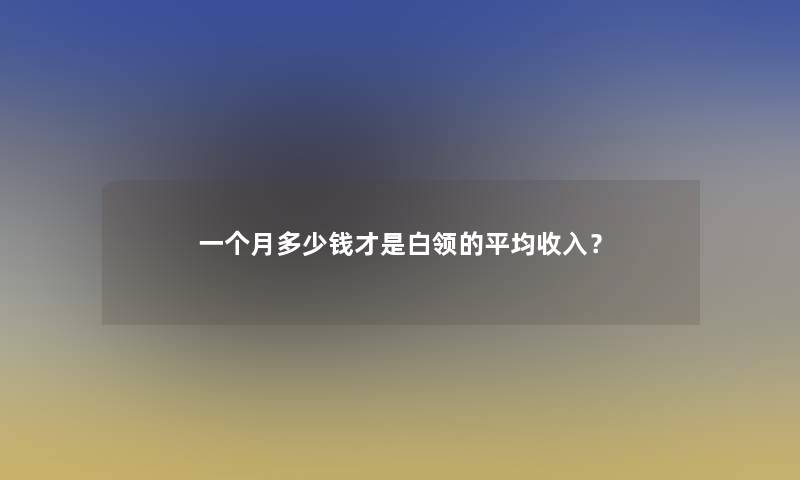 一个月多少钱才是白领的平均收入？