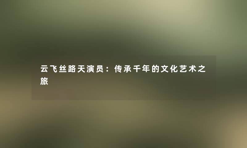 云飞丝路天演员：传承千年的文化艺术之旅