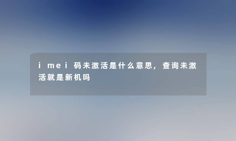 imei码未激活是什么意思,查阅未激活就是新机吗