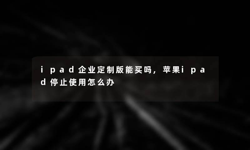 ipad企业定制版能买吗,苹果ipad停止使用怎么办