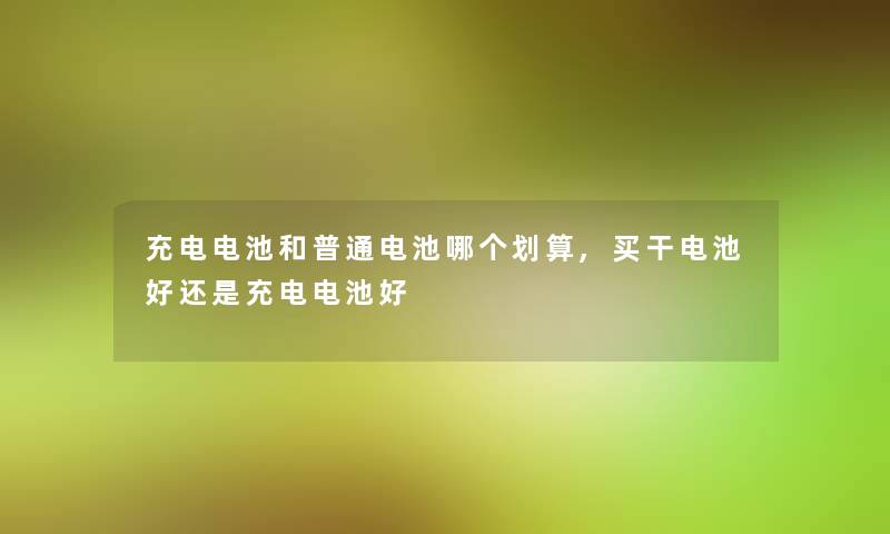 充电电池和普通电池哪个划算,买干电池好还是充电电池好