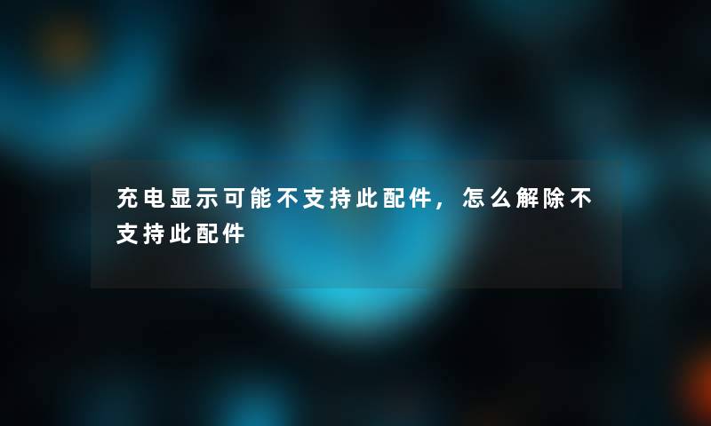 充电显示可能不支持此配件,怎么解除不支持此配件