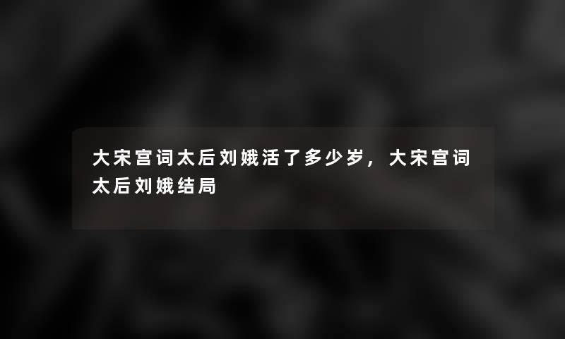 大宋宫词太后刘娥活了多少岁,大宋宫词太后刘娥结局