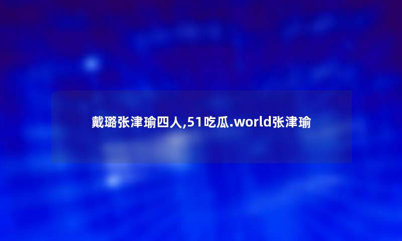 戴璐张津瑜四人,51吃瓜.world张津瑜