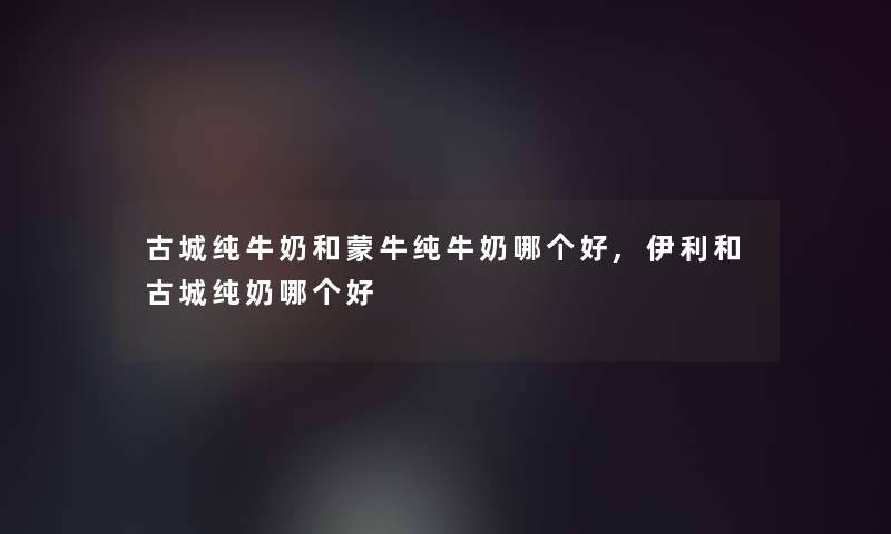 古城纯牛奶和蒙牛纯牛奶哪个好,伊利和古城纯奶哪个好