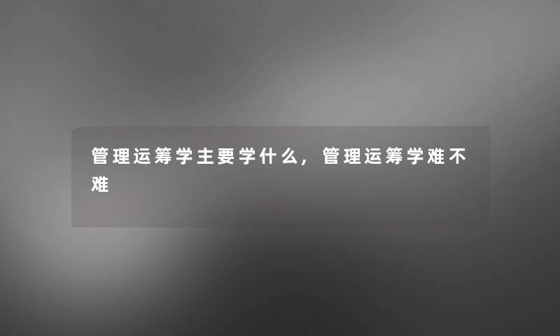 管理运筹学主要学什么,管理运筹学难不难