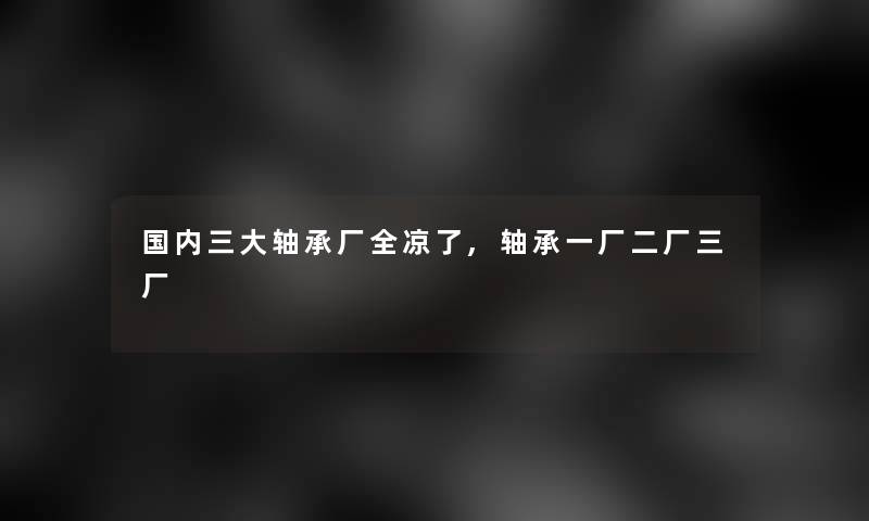 国内三大轴承厂全凉了,轴承一厂二厂三厂