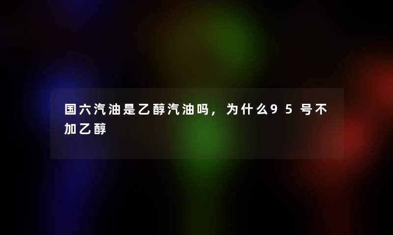 国六汽油是乙醇汽油吗,为什么95号不加乙醇