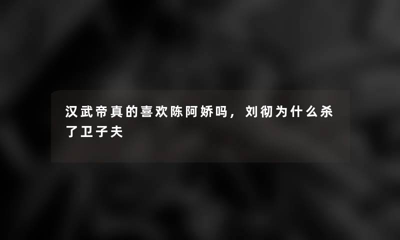 汉武帝真的喜欢陈阿娇吗,刘彻为什么杀了卫子夫