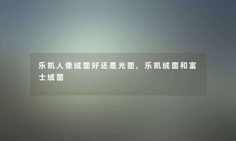 乐凯人像绒面好还是光面,乐凯绒面和富士绒面