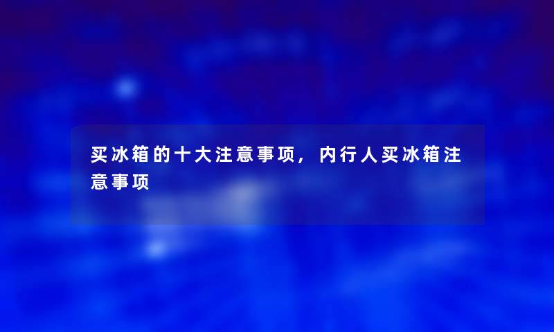 买冰箱的一些事项,内行人买冰箱事项