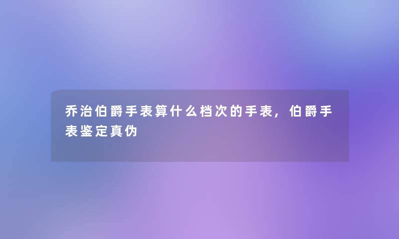 乔治伯爵手表算什么档次的手表,伯爵手表鉴定真伪