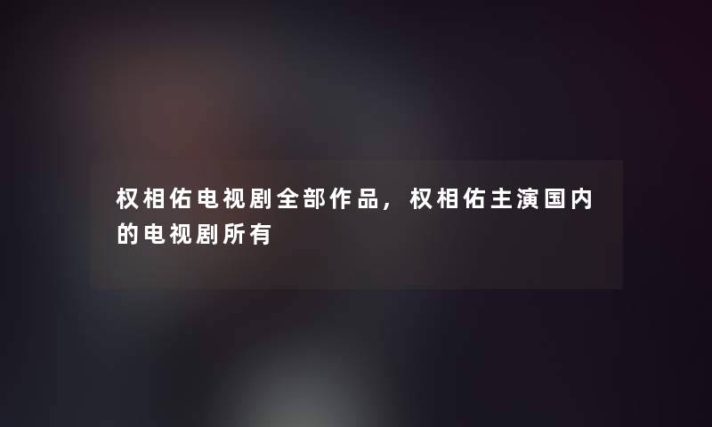 权相佑电视剧整理的作品,权相佑主演国内的电视剧所有