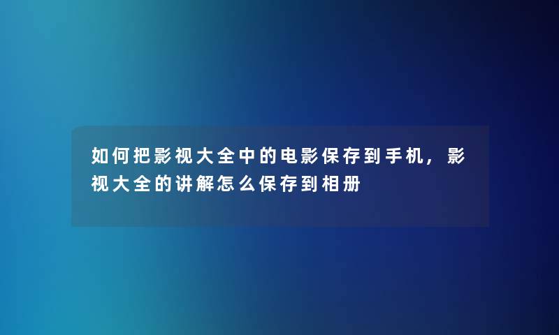 如何把影视大全中的电影保存到手机,影视大全的讲解怎么保存到相册