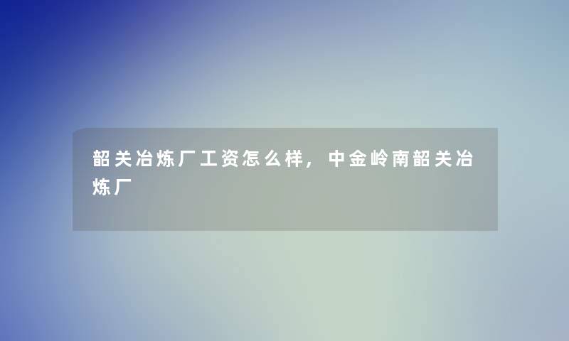 韶关冶炼厂工资怎么样,中金岭南韶关冶炼厂