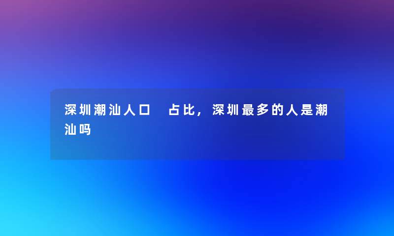 深圳潮汕人口 占比,深圳多的人是潮汕吗