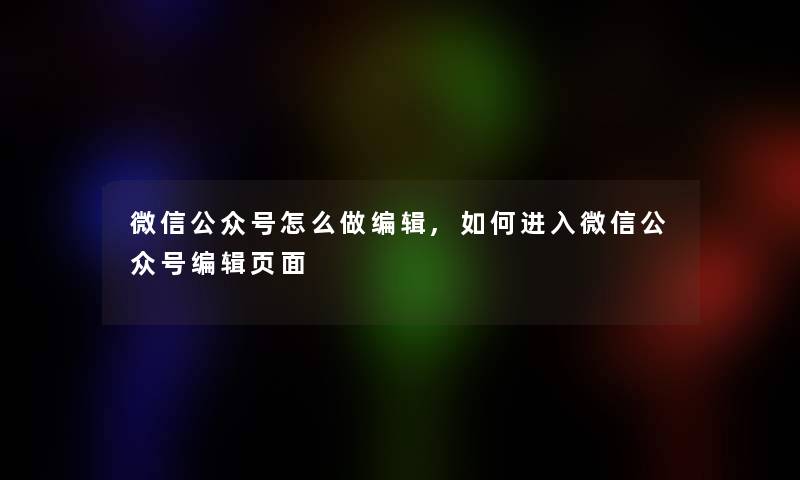 微信公众号怎么做编辑,如何进入微信公众号编辑页面