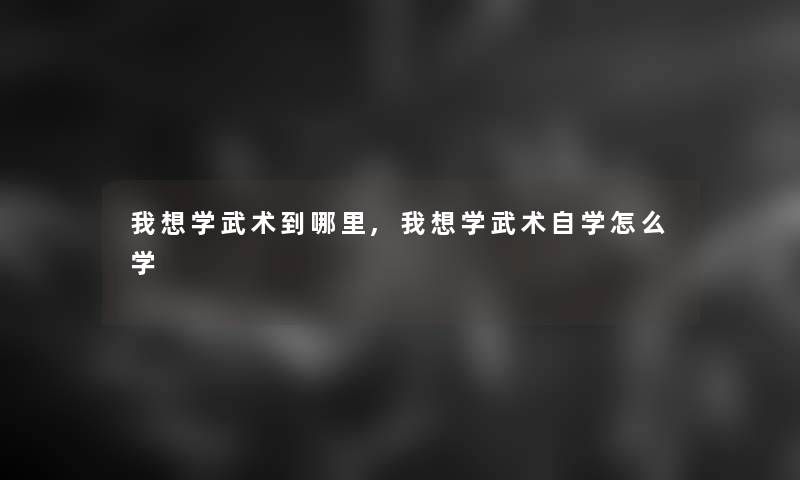 我想学武术到哪里,我想学武术自学怎么学