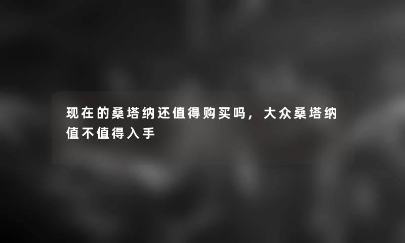 的桑塔纳还购买吗,大众桑塔纳值不入手