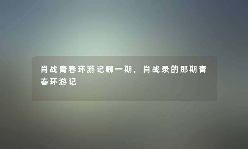 肖战青春环游记哪一期,肖战录的那期青春环游记