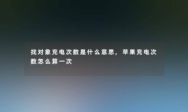 找对象充电次数是什么意思,苹果充电次数怎么算一次