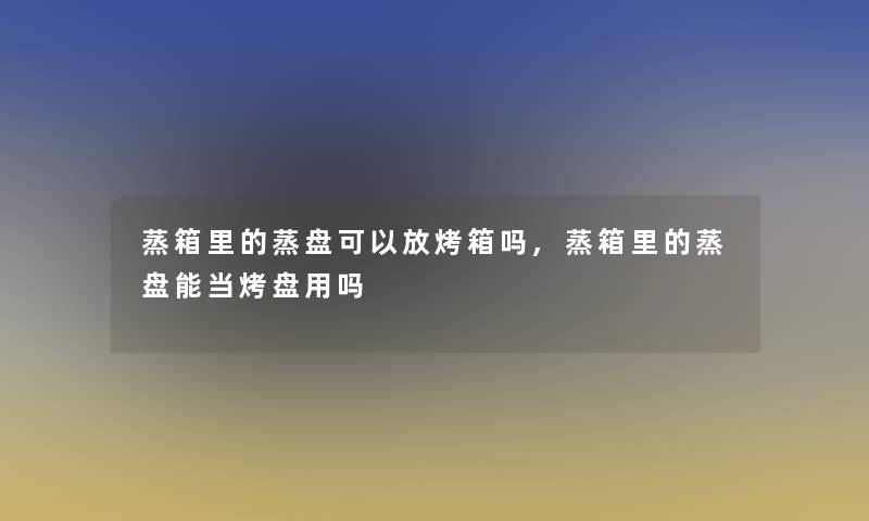 蒸箱里的蒸盘可以放烤箱吗,蒸箱里的蒸盘能当烤盘用吗