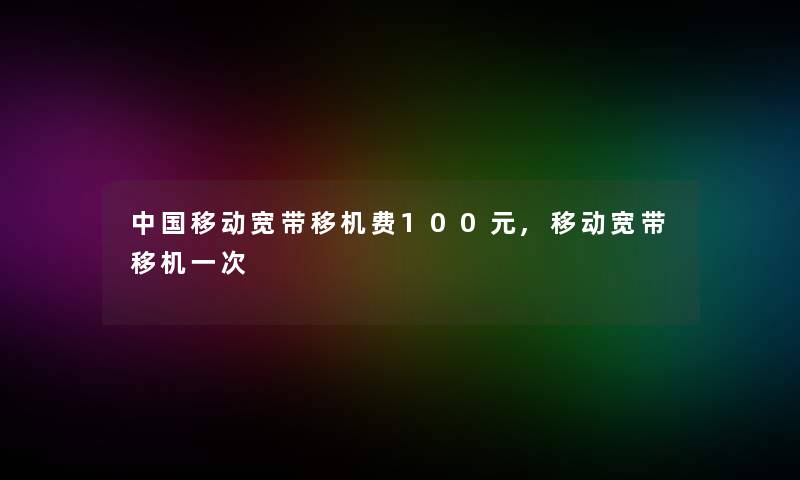 中国移动宽带移机费100元,移动宽带移机一次