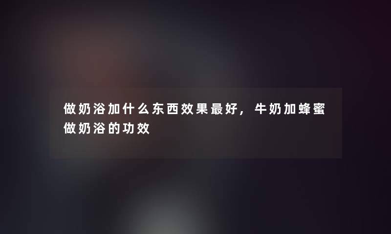 做奶浴加什么东西效果好,牛奶加蜂蜜做奶浴的功效