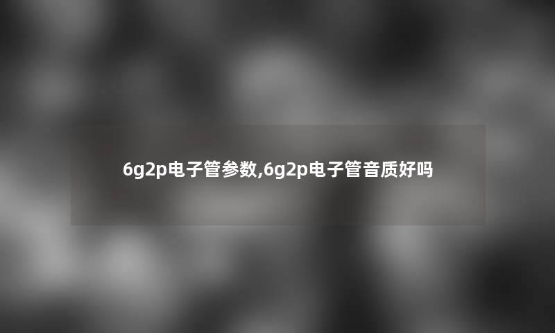 6g2p电子管参数,6g2p电子管音质好吗