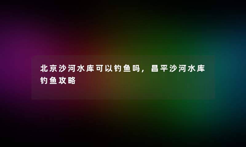 北京沙河水库可以钓鱼吗,昌平沙河水库钓鱼攻略