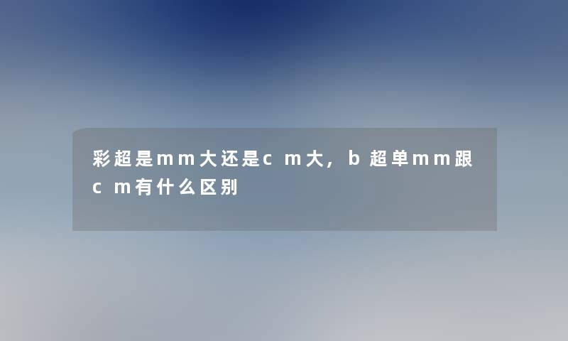 彩超是mm大还是cm大,b超单mm跟cm有什么区别