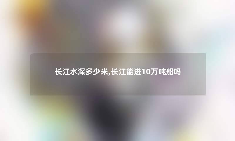 长江水深多少米,长江能进10万吨船吗