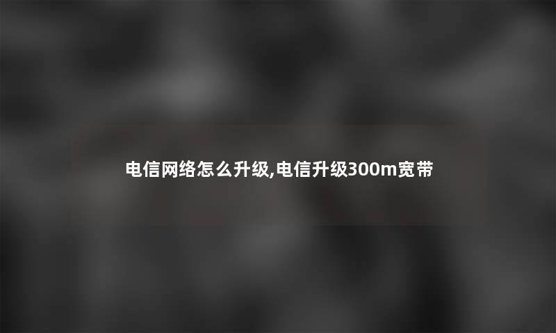 电信网络怎么升级,电信升级300m宽带