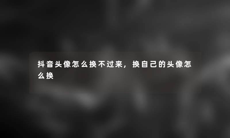 抖音头像怎么换不过来,换自己的头像怎么换