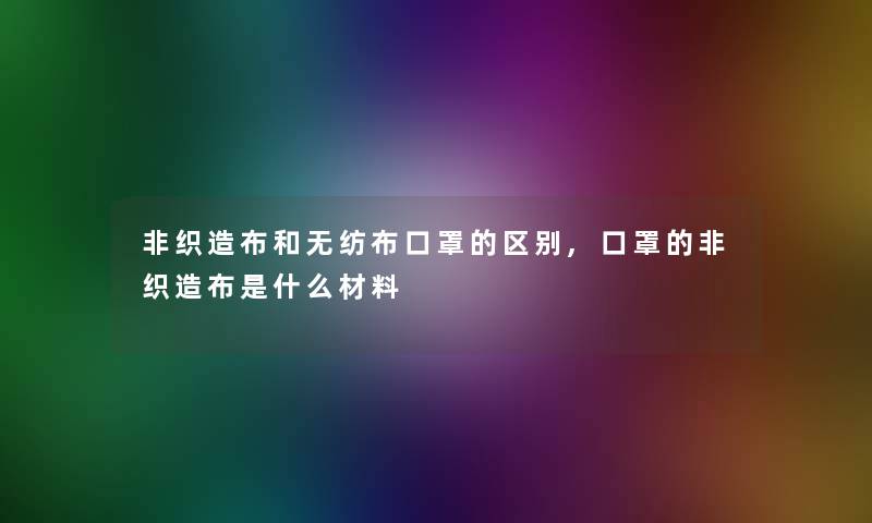 非织造布和无纺布口罩的区别,口罩的非织造布是什么材料