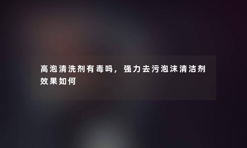 高泡清洗剂有毒吗,强力去污泡沫清洁剂效果如何